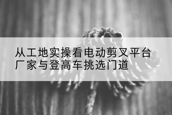 彝良电动剪叉升降平台厂家-从工地实操看电动剪叉平台厂家与登高车挑选门道