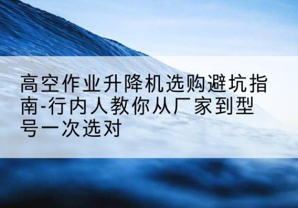 彝良升降平台厂家-高空作业升降机选购避坑指南-行内人教你从厂家到型号一次选对