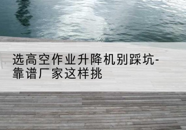 彝良剪叉式升降机厂家-选高空作业升降机别踩坑-靠谱厂家这样挑