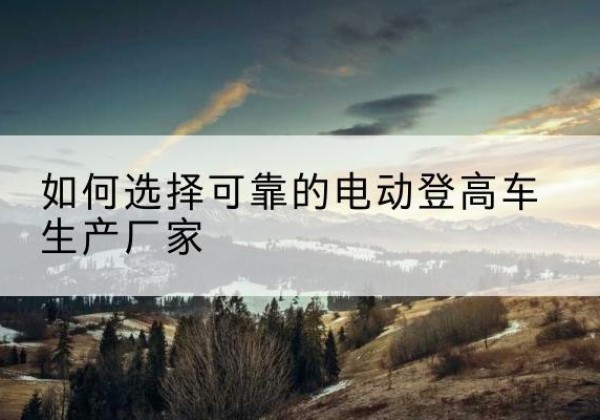 彝良电动登高车厂家-如何选择可靠的电动登高车生产厂家