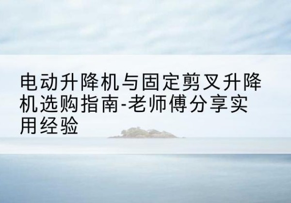 彝良电动升降机怎么选-电动升降机与固定剪叉升降机选购指南-老师傅分享实用经验