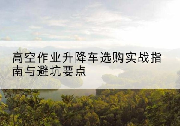 彝良升降车怎么选-高空作业升降车选购实战指南与避坑要点