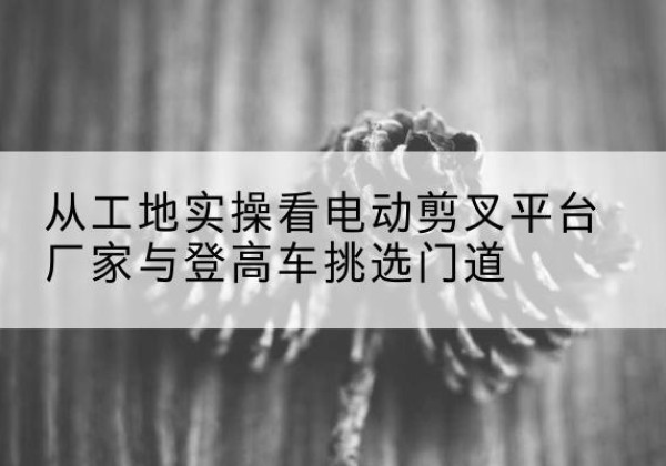彝良电动剪叉升降平台厂家-从工地实操看电动剪叉平台厂家与登高车挑选门道