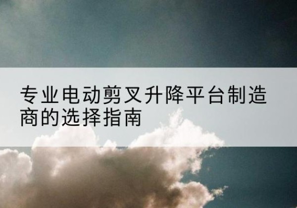 彝良电动剪叉升降平台厂家-专业电动剪叉升降平台制造商的选择指南